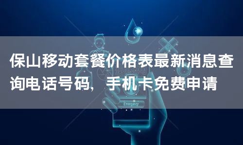 保山移动套餐价格表最新消息查询电话号码，手机卡免费申请
