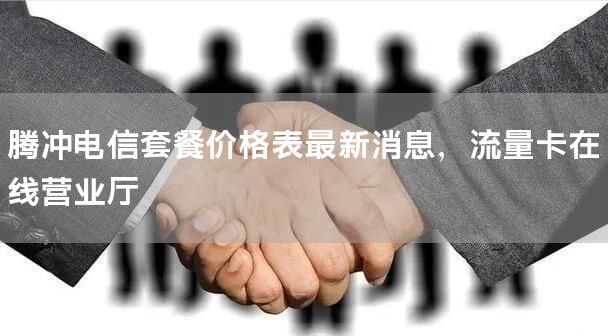 腾冲电信套餐价格表最新消息，流量卡在线营业厅