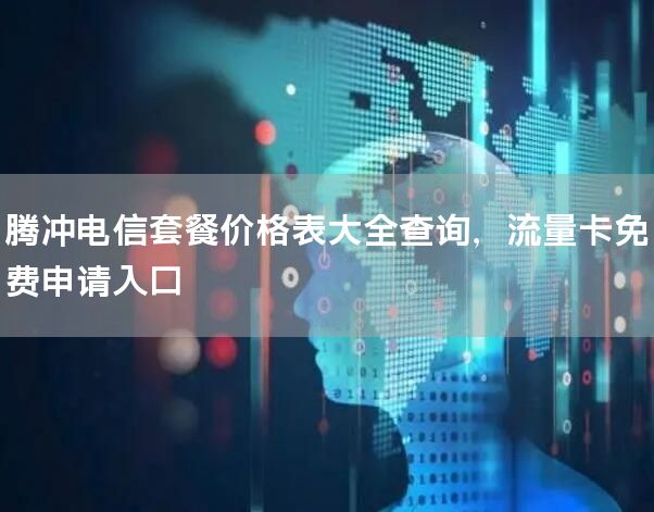 腾冲电信套餐价格表大全查询，流量卡免费申请入口