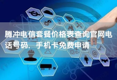 腾冲电信套餐价格表查询官网电话号码，手机卡免费申请