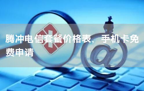 腾冲电信套餐价格表，手机卡免费申请