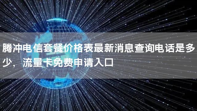腾冲电信套餐价格表最新消息查询电话是多少，流量卡免费申请入口
