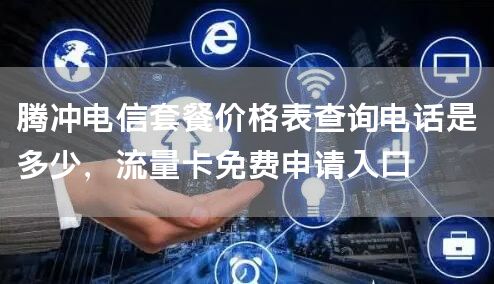 腾冲电信套餐价格表查询电话是多少，流量卡免费申请入口