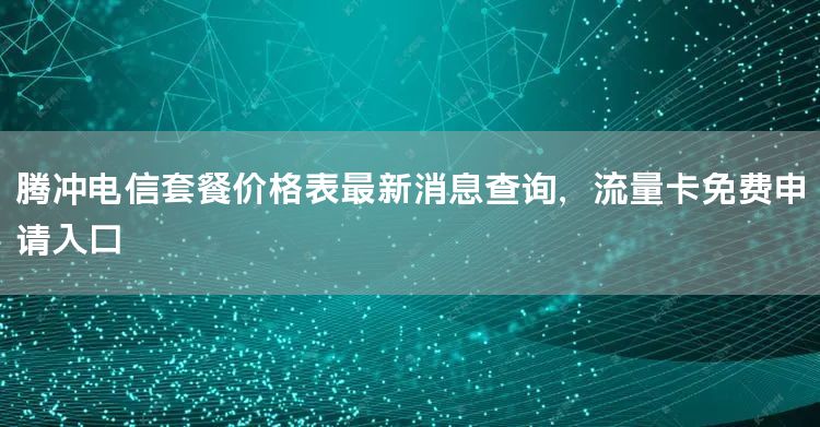 腾冲电信套餐价格表最新消息查询，流量卡免费申请入口