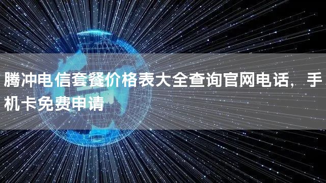 腾冲电信套餐价格表大全查询官网电话，手机卡免费申请