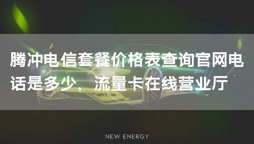 腾冲电信套餐价格表查询官网电话是多少，流量卡在线营业厅