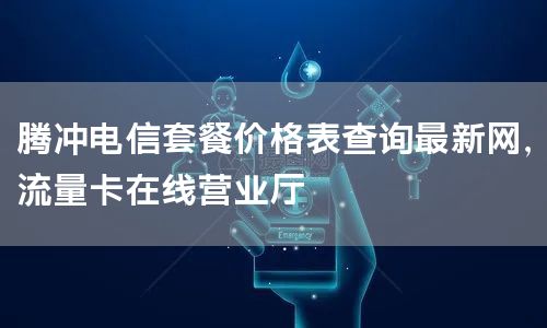 腾冲电信套餐价格表查询最新网，流量卡在线营业厅