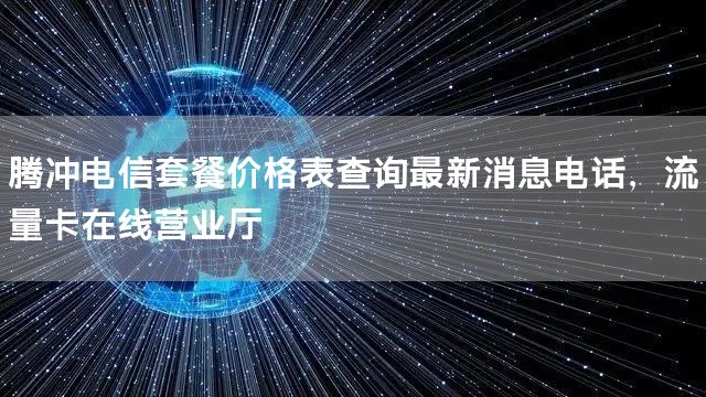 腾冲电信套餐价格表查询最新消息电话，流量卡在线营业厅