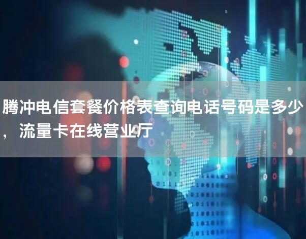 腾冲电信套餐价格表查询电话号码是多少，流量卡在线营业厅