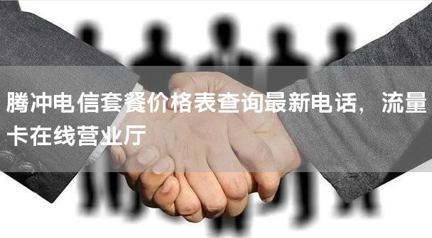 腾冲电信套餐价格表查询最新电话，流量卡在线营业厅