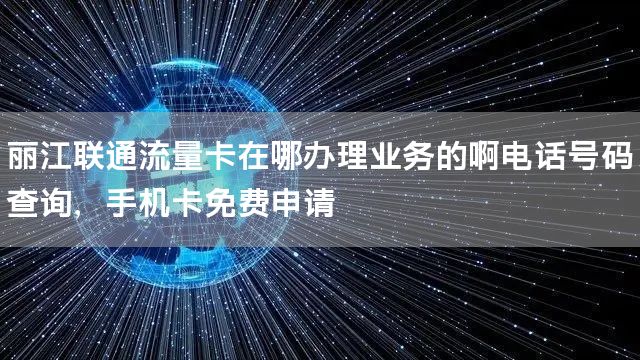 丽江联通流量卡在哪办理业务的啊电话号码查询，手机卡免费申请