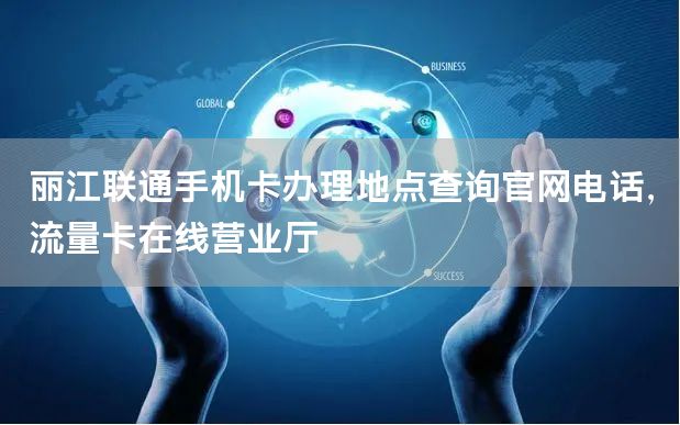 丽江联通手机卡办理地点查询官网电话，流量卡在线营业厅