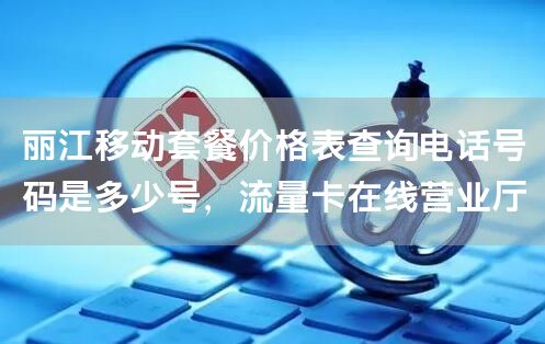 丽江移动套餐价格表查询电话号码是多少号，流量卡在线营业厅