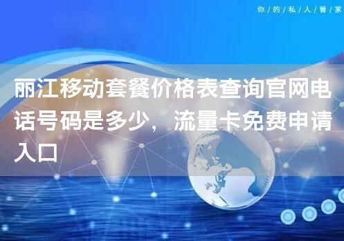 丽江移动套餐价格表查询官网电话号码是多少，流量卡免费申请入口