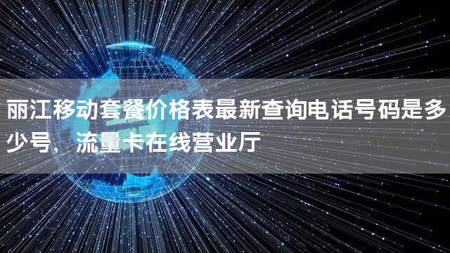 丽江移动套餐价格表最新查询电话号码是多少号，流量卡在线营业厅