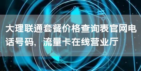 大理联通套餐价格查询表官网电话号码，流量卡在线营业厅