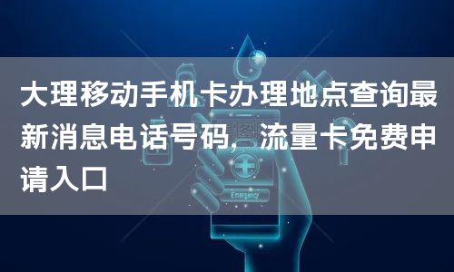 大理移动手机卡办理地点查询最新消息电话号码，流量卡免费申请入