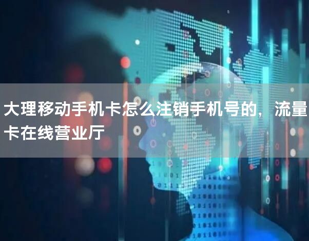 大理移动手机卡怎么注销手机号的，流量卡在线营业厅