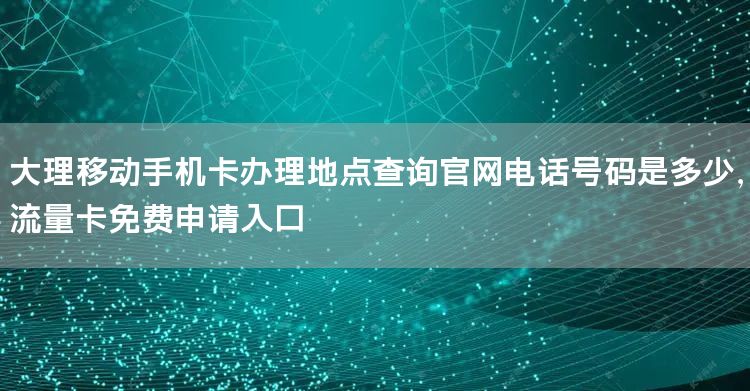 大理移动手机卡办理地点查询官网电话号码是多少，流量卡免费申请