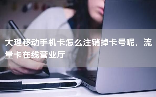大理移动手机卡怎么注销掉卡号呢，流量卡在线营业厅