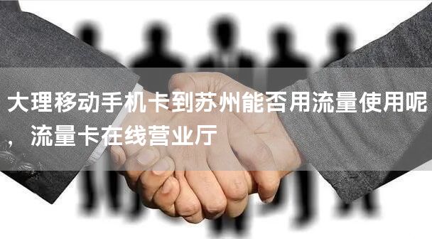大理移动手机卡到苏州能否用流量使用呢，流量卡在线营业厅