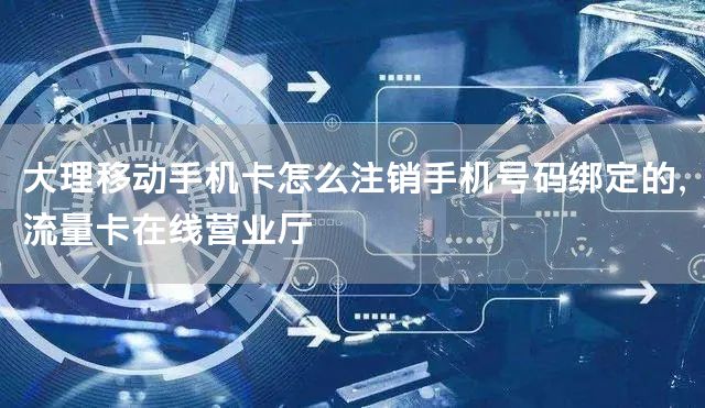大理移动手机卡怎么注销手机号码绑定的，流量卡在线营业厅