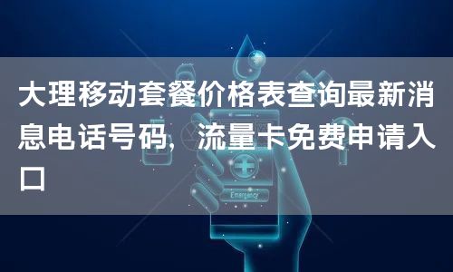 大理移动套餐价格表查询最新消息电话号码，流量卡免费申请入口