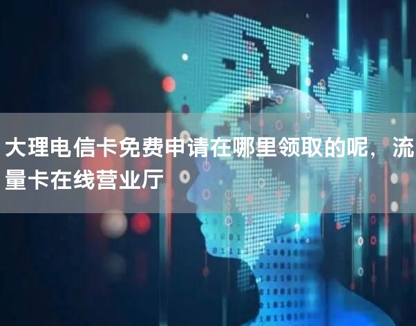 大理电信卡免费申请在哪里领取的呢，流量卡在线营业厅