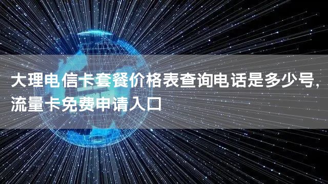 大理电信卡套餐价格表查询电话是多少号，流量卡免费申请入口