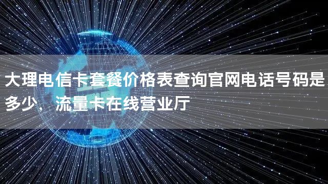 大理电信卡套餐价格表查询官网电话号码是多少，流量卡在线营业厅