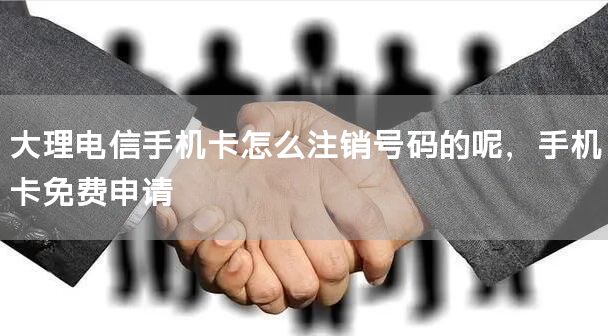 大理电信手机卡怎么注销号码的呢，手机卡免费申请