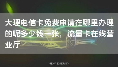 大理电信卡免费申请在哪里办理的呢多少钱一张，流量卡在线营业厅