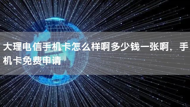 大理电信手机卡怎么样啊多少钱一张啊，手机卡免费申请