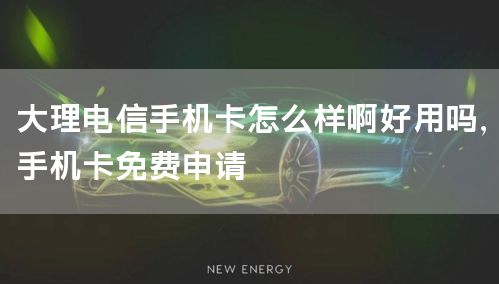 大理电信手机卡怎么样啊好用吗，手机卡免费申请