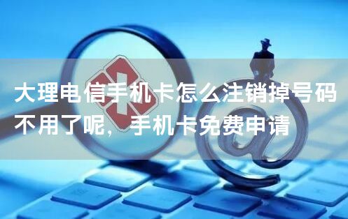 大理电信手机卡怎么注销掉号码不用了呢，手机卡免费申请