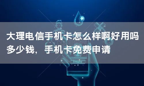 大理电信手机卡怎么样啊好用吗多少钱，手机卡免费申请