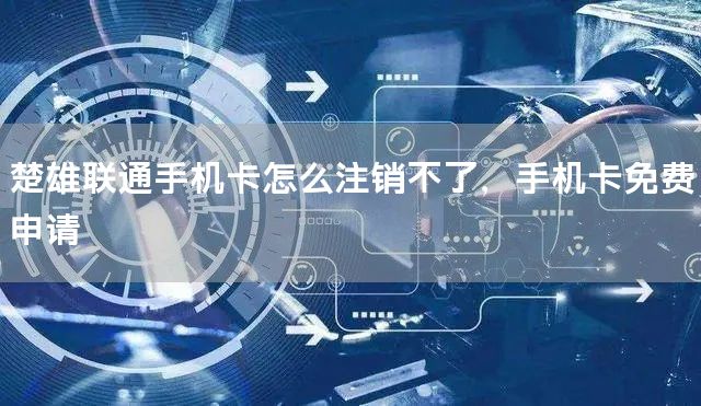 楚雄联通手机卡怎么注销不了，手机卡免费申请