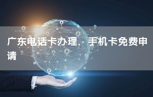 广东电话卡办理，手机卡免费申请