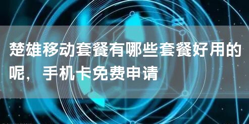 楚雄移动套餐有哪些套餐好用的呢，手机卡免费申请
