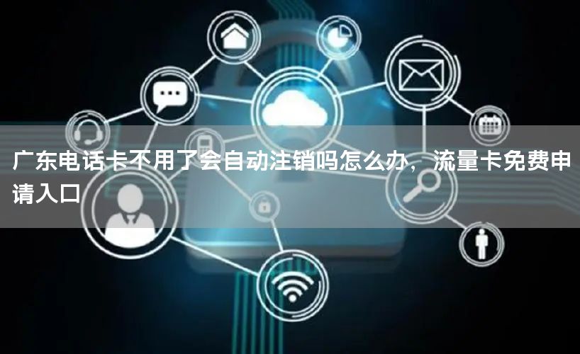 广东电话卡不用了会自动注销吗怎么办，流量卡免费申请入口