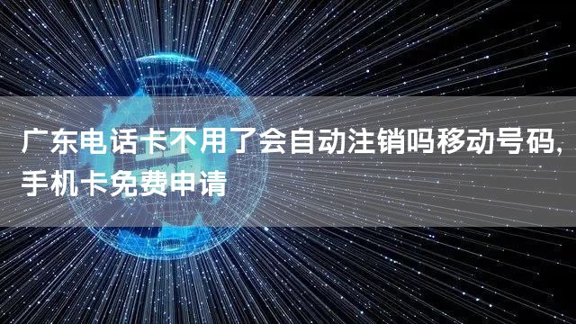 广东电话卡不用了会自动注销吗移动号码，手机卡免费申请