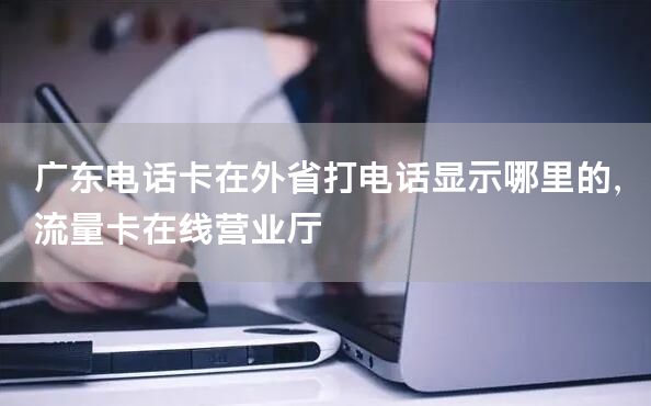 广东电话卡在外省打电话显示哪里的，流量卡在线营业厅