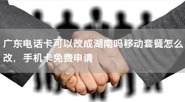 广东电话卡可以改成湖南吗移动套餐怎么改，手机卡免费申请