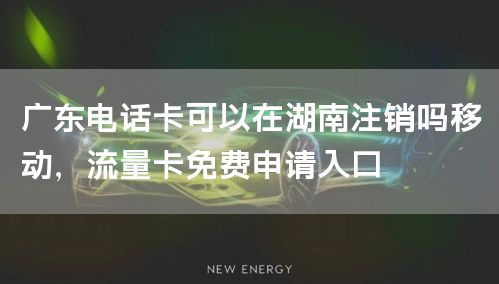 广东电话卡可以在湖南注销吗移动，流量卡免费申请入口