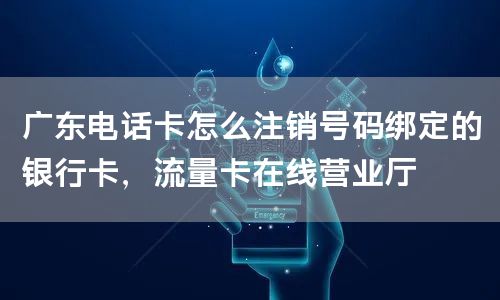 广东电话卡怎么注销号码绑定的银行卡，流量卡在线营业厅