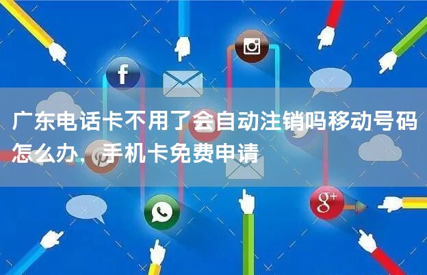 广东电话卡不用了会自动注销吗移动号码怎么办，手机卡免费申请
