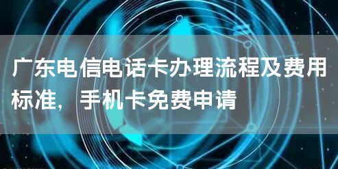 广东电信电话卡办理流程及费用标准，手机卡免费申请