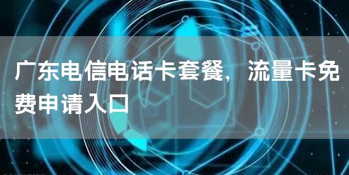 广东电信电话卡套餐，流量卡免费申请入口