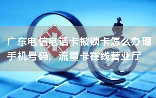 广东电信电话卡被锁卡怎么办理手机号码，流量卡在线营业厅