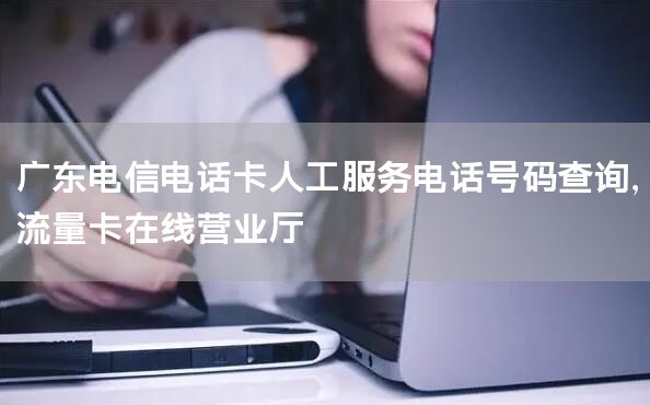 广东电信电话卡人工服务电话号码查询，流量卡在线营业厅